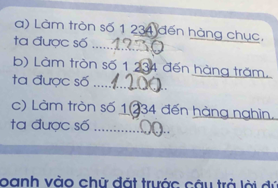 Làm tròn số 1 234 đến hàng chục, 
ta được số ......_ 
b) Làm tròn số 1 234 đến hàng trăm. 
_ 
ta được số ...... 
c) Làm tròn số 1234 đến hàng nghìn. 
ta được số_ 
oanh vào chữ đặt trước câu trả lời đú