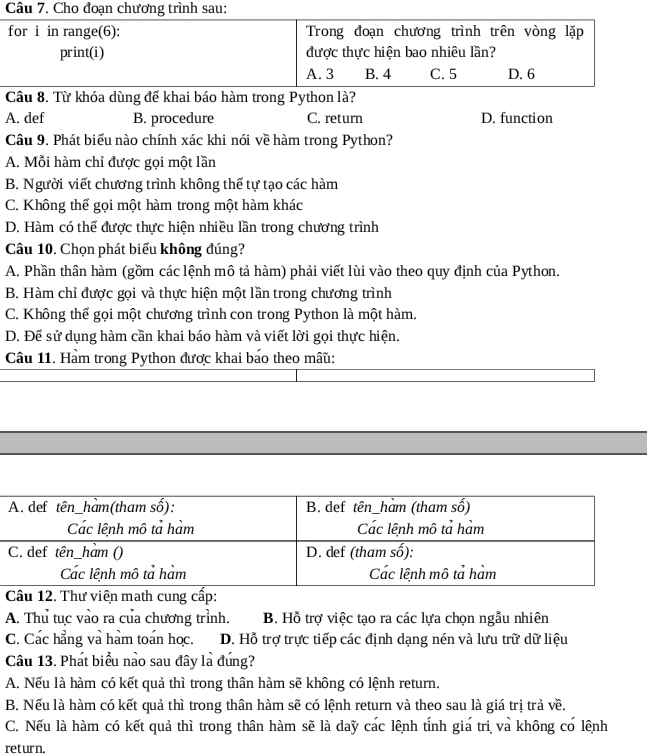 Từ khóa dùng để khai báo hàm trong Python là?
A. def B. procedure C. return D. function
Câu 9, Phát biểu nào chính xác khi nói về hàm trong Python?
A. Mỗi hàm chỉ được gọi một lần
B. Người viết chương trình không thể tự tạo các hàm
C. Không thể gọi một hàm trong một hàm khác
D. Hàm có thể được thực hiện nhiều lần trong chương trình
Câu 10. Chọn phát biểu không đúng?
A. Phần thân hàm (gồm các lệnh mô tả hàm) phải viết lùi vào theo quy định của Python.
B. Hàm chỉ được gọi và thực hiện một lần trong chương trình
C. Không thể gọi một chương trình con trong Python là một hàm.
D. Để sử dụng hàm cần khai báo hàm và viết lời gọi thực hiện.
Câu 11. Hàm trong Python được khai báo theo mâu:
A. Thu tục vào ra của chương trình. B. Hỗ trợ việc tạo ra các lựa chọn ngẫu nhiên
C. Các hẳng và hàm toán học. D. Hỗ trợ trực tiếp các định dạng nén và lưu trữ dữ liệu
Câu 13. Phát biểu nào sau đây là đúng?
A. Nếu là hàm có kết quả thì trong thân hàm sẽ không có lệnh return.
B. Nếu là hàm có kết quả thì trong thân hàm sẽ có lệnh return và theo sau là giá trị trả về.
C. Nếu là hàm có kết quả thì trong thân hàm sẽ là day các lệnh tỉnh giá trị và không có lệnh
return.