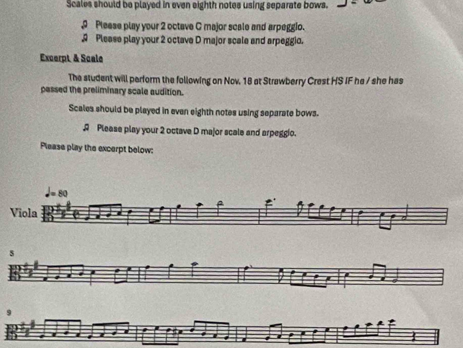 Scales should be played in even eighth notes using separate bows.
Please play your 2 octave C major scale and arpeggio.
Please play your 2 octave D major scale and arpeggio.
Excerpt & Scale
The student will perform the following on Nov. 18 at Strawberry Crest HS IF he / she has
passed the preliminary scale audition.
Scales should be played in even eighth notes using separate bows.
R Please play your 2 octave D major scale and arpeggio.
Please play the excerpt below:
9