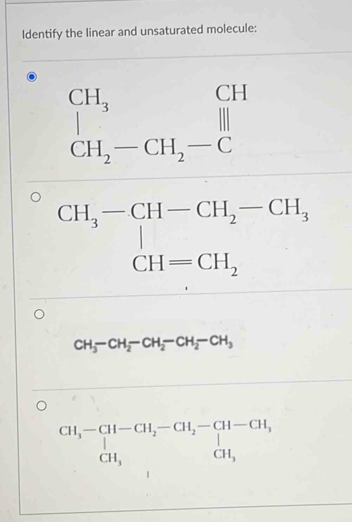 Identify the linear and unsaturated molecule:
beginarrayr CH_3 CH_2-CH_2-Cendarray beginarrayr CH Hendarray
CH_3-CH-CH_2-CH_3 CH=CH_2endarray.
CH_3-CH_2-CH_2-CH_2-CH_3
beginarrayr CH_3-CH-CH_2-CH_2-CH-CH, CH_3endarray