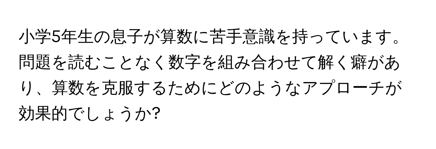 小学5年生の息子が算数に苦手意識を持っています。問題を読むことなく数字を組み合わせて解く癖があり、算数を克服するためにどのようなアプローチが効果的でしょうか?