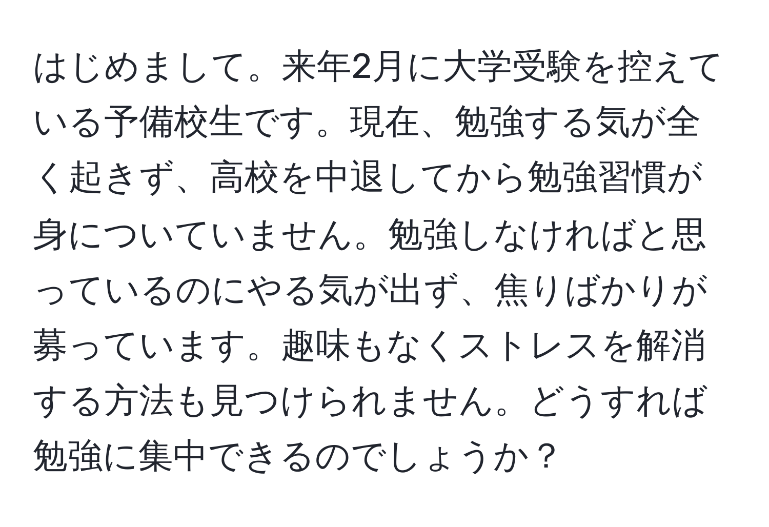 はじめまして。来年2月に大学受験を控えている予備校生です。現在、勉強する気が全く起きず、高校を中退してから勉強習慣が身についていません。勉強しなければと思っているのにやる気が出ず、焦りばかりが募っています。趣味もなくストレスを解消する方法も見つけられません。どうすれば勉強に集中できるのでしょうか？