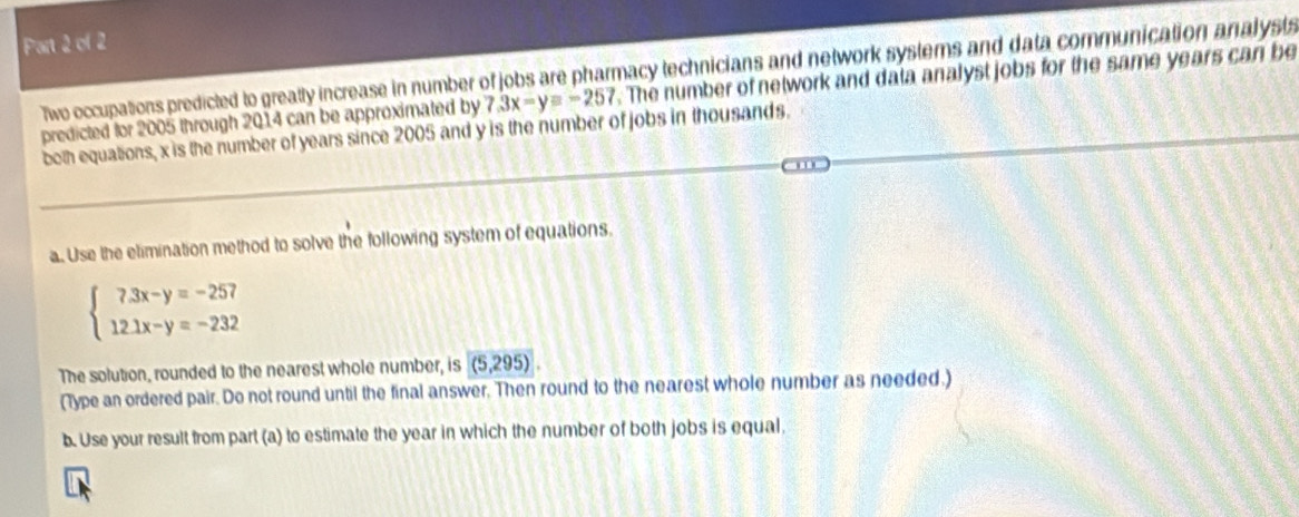 Two occupations predicted to greatly increase in number of jobs are pharmacy technicians and network systems and data communication analysts
predicted for 2005 through 2014 can be approximated by 7.3x-y=-257. The number of network and data analyst jobs for the same years can be
both equations, x is the number of years since 2005 and y is the number of jobs in thousands.
a. Use the etimination method to solve the following system of equations.
beginarrayl 7.3x-y=-257 12.1x-y=-232endarray.
The solution, rounded to the nearest whole number, is (5,295)
(Type an ordered pair. Do not round until the final answer. Then round to the nearest whole number as needed.)
b. Use your result from part (a) to estimate the year in which the number of both jobs is equal,