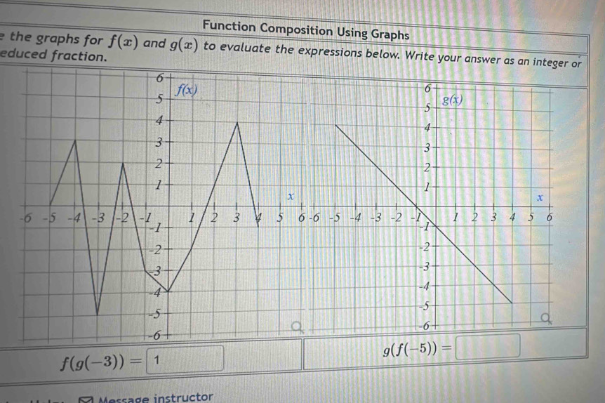 Function Composition Using Graphs
the graphs for f(x) and g(x) to evaluate the expressions below. Write your answer as an integer or
educed fraction.
f(g(-3))=1
g(f(-5))= :□
a  M essage instructor