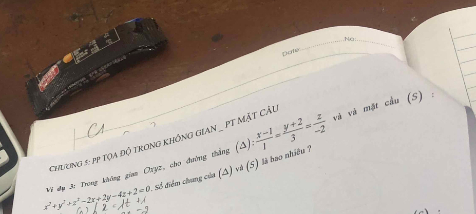 No:_
Date:
ChươNG 5: PP TQA ĐỘ TRONG KHÔNG GIAN _ PT MặT CÂu
Ví đụ 3: Trong không gian Oxyz, cho đường thắng (Δ)  (x-1)/1 = (y+2)/3 = z/-2  và và mặt cầu (S) :
x^2+y^2+z^2-2x+2y-4z+2=0 Số điểm chung của (△) và (S) là bao nhiêu ?