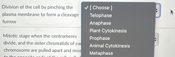 Division of the cell by pinching the [ Choose ]
plasma membrane to form a cleavage Telophase
furrow Anaphase
Plant Cytokinesis
Mitotic stage when the centromeres Prophase
divide, and the sister chromatids of ea Animal Cytokinesis
chromosome are pulled apart and mov Metaphase