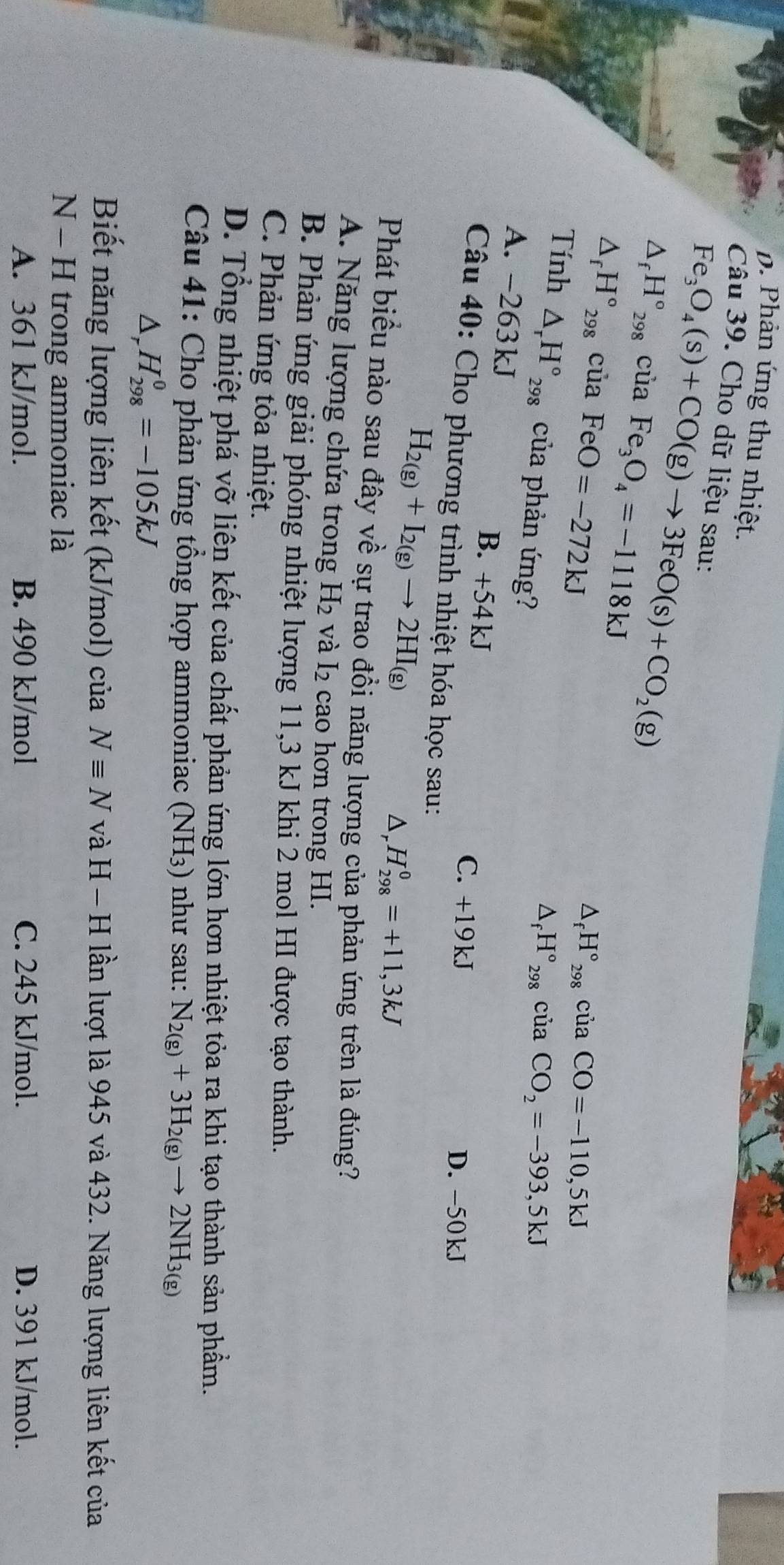 D. Phản ứng thu nhiệt.
Câu 39. Cho dữ liệu sau:
Fe_3O_4(s)+CO(g)to 3FeO(s)+CO_2(g)
△ _fH°_298 C ua Fe_3O_4=-1118kJ
△ _fH°_298cuaFeO=-272kJ
△ _fH°_298ciaCO=-110,5kJ
Tính △ _rH°_298 của phản ứng?
△ _fH°_298ciaCO_2=-393,5kJ
A. -263kJ B. +54kJ
C. +19kJ
D. -50kJ
Câu 40: Cho phương trình nhiệt hóa học sau:
H_2(g)+I_2(g)to 2HI_(g)
D, H_(298)^0=+11,3kJ
Phát biểu nào sau đây về sự trao đồi năng lượng của phản ứng trên là đúng?
A. Năng lượng chứa trong H_2 và I_2 cao hơn trong HI.
B. Phản ứng giải phóng nhiệt lượng 11,3 kJ khi 2 mol HI được tạo thành.
C. Phản ứng tỏa nhiệt.
D. Tổng nhiệt phá vỡ liên kết của chất phản ứng lớn hơn nhiệt tỏa ra khi tạo thành sản phẩm.
Câu 41: Cho phản ứng tổng hợp ammoniac (NH_3) ) như sau: N_2(g)+3H_2(g)to 2NH_3(g)
Δ, H_(298)^0=-105kJ
Biết năng lượng liên kết (kJ/mol) của Nequiv N và H-H lần lượt là 945 và 432. Năng lượng liên kết của
N - H trong ammoniac là
A. 361 kJ/mol. B. 490 kJ/mol C. 245 kJ/mol. D. 391 kJ/mol.