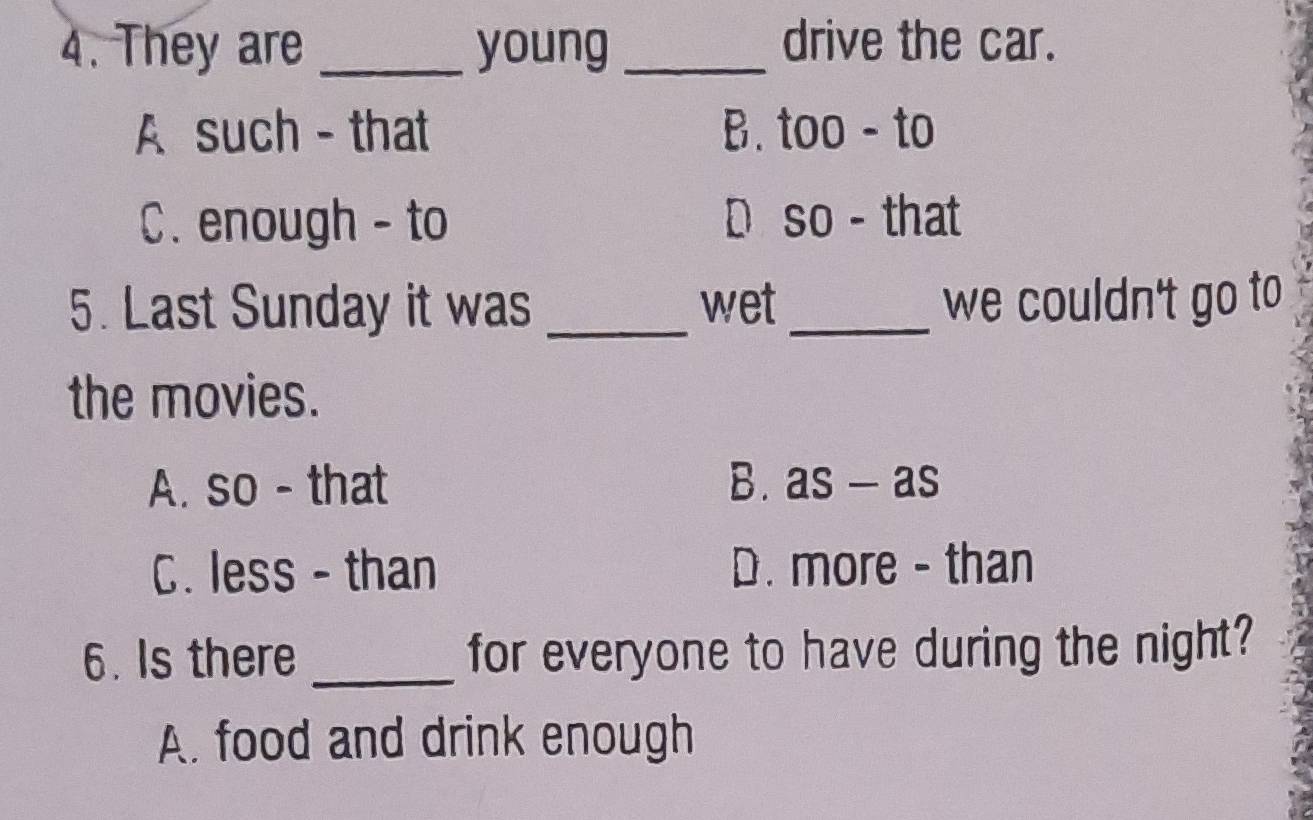 They are _young _drive the car.
A such - that B. too - to
C. enough - to D so - that
5. Last Sunday it was _wet _we couldn't go to
the movies.
A. so - that B. as-as
C. less - than D. more - than
6. Is there _for everyone to have during the night?
A. food and drink enough