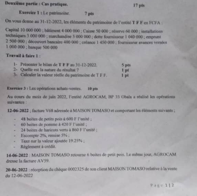 Denxième partie : Cas pratique. 17 pts 
Exercice 1 : Le patrimoine. 7 pts 
On vous donne au 31-12-2022, les éléments du patrimoine de l'entité T F F en FCFA : 
Capital 10 000 000; bâtiment 4 000 000; Caisse 50 000; réserve 60 000; installations 
techniques 3 000 000; marchandise 5 000 000; dette fournisseur 1 040 000; emprunt
2 500 000; découvert bancaire 400 000; créance 1 450 000; fournisseur avances versées
1 000 000; banque 500 000
Travail à faire 1 : 
1- Présenter le bilan de T F F au 31 -12-2022. 5 pts 
2- Quelle est la nature du résultat ? 1 pt 
3- Calculer la valeur réelle du patrimoine de T F F. 1 pt 
Exércice 3 : Les opérations achats-ventes. 10 pts 
Au cours du mois de juin 2022, l'entité AGROCAM, BP 33 Obala a réalisé les opérations 
suivantes : 
12-06-2022 ; facture V68 adressée à MAISON TOMASO et comportant les éléments suivants ;
48 boites de petits pois à 600 F l'unité ;
60 boites de pomme à 420 F l'unité ;
24 boites de haricots verts à 860 F l'unité ; 
Escompte 2%, remise 5%; 
Taxe sur la valeur ajoutée 19.25%; 
Règlement à crédit. 
14-06-2022 : MAISON TOMASO retourne 6 boites de petit pois. Le même jour, AGROCAM 
dresse la facture AV59. 
20-06-2022 : réception du chêque 0002325 de son client MAISON TOMASO relative à la vente 
du 12-06-2022 
p ge:1|2