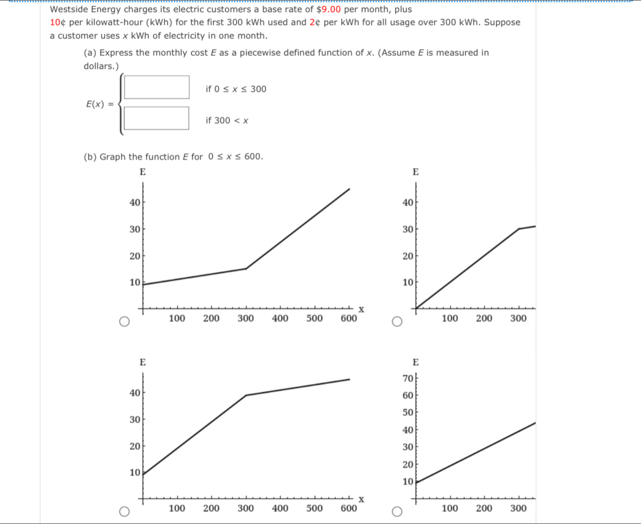 Westside Energy charges its electric customers a base rate of $9.00 per month, plus
10¢ per kilowatt-hour (kWh) for the first 300 kWh used and 2¢ per kWh for all usage over 300 kWh. Suppose 
a customer uses x kWh of electricity in one month. 
(a) Express the monthly cost E as a piecewise defined function of x. (Assume E is measured in 
dollars.) 
if 0≤ x≤ 300
E(x)=beginarrayl □  □ endarray. if 300
(b) Graph the function E for 0≤ x≤ 600.