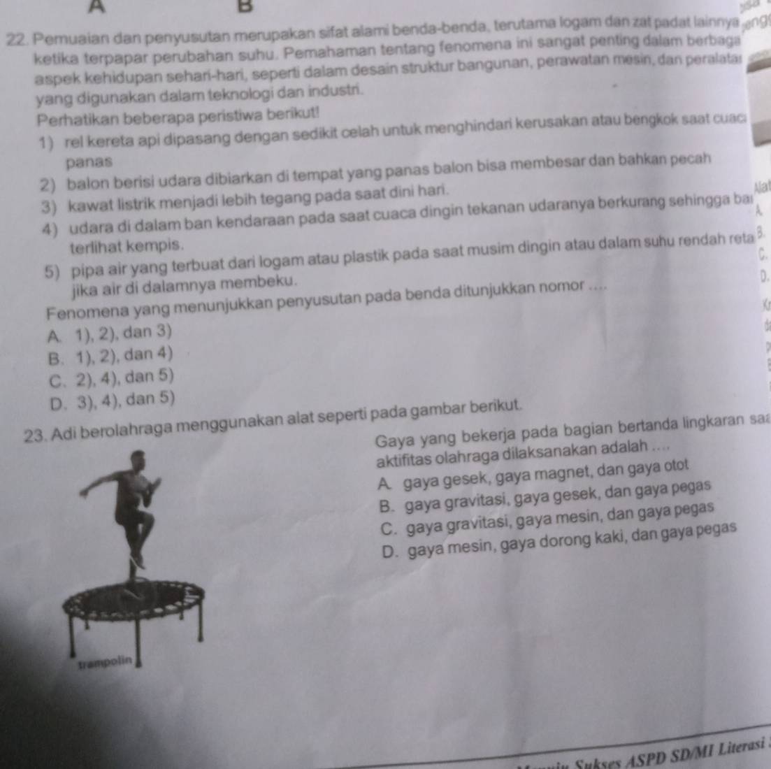 A
B
so
22. Pemuaian dan penyusutan merupakan sifat alami benda-benda, terutama logam dan zat padat lainnya ng
ketika terpapar perubahan suhu. Pemahaman tentang fenomena ini sangat penting dalam berbaga
aspek kehidupan sehari-hari, seperti dalam desain struktur bangunan, perawatan mesin, dan peralatar
yang digunakan dalam teknologi dan industri.
Perhatikan beberapa peristiwa berikut!
1) rel kereta api dipasang dengan sedikit celah untuk menghindari kerusakan atau bengkok saat cuaci
panas
2) balon berisi udara dibiarkan di tempat yang panas balon bisa membesar dan bahkan pecah
3) kawat listrik menjadi lebih tegang pada saat dini hari.
Alat
A
4) udara di dalam ban kendaraan pada saat cuaca dingin tekanan udaranya berkurang sehingga baı
terlihat kempis.
5) pipa air yang terbuat dari logam atau plastik pada saat musim dingin atau dalam suhu rendah reta B.
C.
jika air di dalamnya membeku.
Fenomena yang menunjukkan penyusutan pada benda ditunjukkan nomor .... D.
A. 1), 2), dan 3)
B. 1), 2), dan 4)
C. 2), 4), dan 5)
D. 3), 4), dan 5)
23. Adi berolahraga menggunakan alat seperti pada gambar berikut.
Gaya yang bekerja pada bagian bertanda lingkaran sa
aktifitas olahraga dilaksanakan adalah ....
A. gaya gesek, gaya magnet, dan gaya otot
B. gaya gravitasi, gaya gesek, dan gaya pegas
C. gaya gravitasi, gaya mesin, dan gaya pegas
D. gaya mesin, gaya dorong kaki, dan gaya pegas
an   u kes A SPD SD/MI Literasi