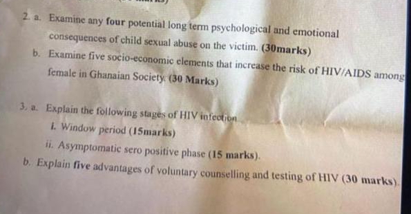 Examine any four potential long term psychological and emotional 
consequences of child sexual abuse on the victim. (30marks) 
b. Examine five socio-economic elements that increase the risk of HIV/AIDS among 
female in Ghanaian Society (30 Marks) 
3. a. Explain the following stages of HIV infection 
i. Window period (15marks) 
ii. Asymptomatic sero positive phase (15 marks). 
b. Explain five advantages of voluntary counselling and testing of HIV (30 marks).