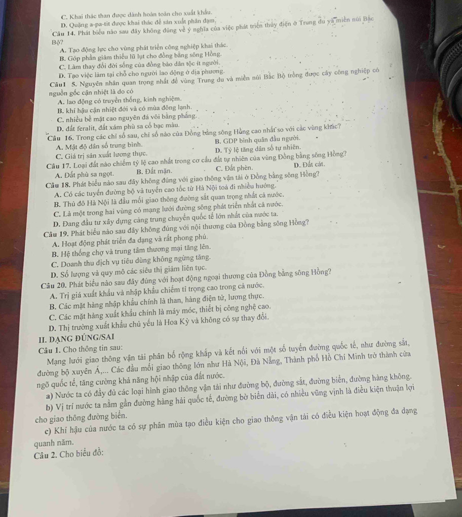 C. Khai thác than được dành hoàn toàn cho xuất khẩu.
D. Quặng a-pa-tit được khai thác để sản xuất phân đạm,
Câu 14. Phát biểu nào sau đây không đúng về ý nghĩa của việc phát triện thủy điện ở Trung du yà miền núi Bắc
Bộ?
A. Tạo động lực cho vùng phát triển công nghiệp khai thác.
B. Góp phần giảm thiểu lũ lụt cho đồng bằng sông Hồng.
C. Làm thay đổi đời sống của đồng bào dân tộc ít người.
D. Tạo việc làm tại chỗ cho người lao động ở dịa phương.
Câu1 5. Nguyên nhân quan trọng nhất để vùng Trung du và miền núi Bắc Bộ trồng được cây công nghiệp có
nguồn gốc cận nhiệt là do có
A. lao động có truyền thống, kinh nghiệm.
B. khí hậu cận nhiệt đới và có mùa đông lạnh.
C. nhiều bề mặt cao nguyên đá vôi bằng phẳng.
D. đất feralit, đất xám phù sa cổ bạc màu.
Câu 16. Trong các chỉ số sau, chỉ số nào của Đồng bằng sông Hồng cao nhất so với cắc vùng khác?
A. Mật độ dân số trung bình. B. GDP bình quân đầu người.
C. Giá trị sản xuất lương thực. D. Tỷ lệ tăng dân số tự nhiên.
Câu 17. Loại đất nào chiếm tỷ lệ cao nhất trong cơ cấu đất tự nhiên của vùng Đồng bằng sông Hồng?
A. Đất phù sa ngọt. B. Đất mặn. C. Đất phèn. D. Đất cát.
Câu 18. Phát biểu nào sau đây không đúng với giao thông vận tải ở Đồng bằng sông Hồng?
A. Có các tuyến đường bộ và tuyến cao tốc từ Hà Nội toả đi nhiều hướng.
B. Thủ đô Hà Nội là đầu mối giao thông đường sắt quan trọng nhất cả nước.
C. Là một trong hai vùng có mạng lưới đường sông phát triển nhất cả nước.
D. Đang đầu tư xây dựng cảng trung chuyển quốc tế lớn nhất của nước ta.
Câu 19. Phát biểu nào sau đây không đúng với nội thương của Đồng bằng sông Hồng?
A. Hoạt động phát triển đa dạng và rất phong phú.
B. Hệ thống chợ và trung tâm thương mại tăng lên.
C. Doanh thu dịch vụ tiêu dùng không ngừng tăng.
D. Số lượng và quy mô các siêu thị giảm liên tục.
Câu 20. Phát biểu nào sau đây đúng với hoạt động ngoại thương của Đồng bằng sông Hồng?
A. Trị giá xuất khẩu và nhập khẩu chiếm tỉ trọng cao trong cả nước.
B. Các mặt hàng nhập khẩu chính là than, hàng điện tử, lương thực.
C. Các mặt hàng xuất khẩu chính là máy móc, thiết bị công nghệ cao.
D. Thị trường xuất khẩu chủ yếu là Hoa Kỳ và không có sự thay đổi.
II. DẠNG ĐÚNG/SAI
Câu 1. Cho thông tin sau:
Mạng lưới giao thông vận tải phân bố rộng khắp và kết nối với một số tuyến đường quốc tế, như đường sắt,
đường bộ xuyên Á,... Các đầu mối giao thông lớn như Hà Nội, Đà Nẵng, Thành phố Hồ Chí Minh trở thành cửa
ngõ quốc tế, tăng cường khả năng hội nhập của đất nước.
a) Nước ta có đầy đủ các loại hình giao thông vận tải như đường bộ, đường sắt, đường biển, đường hàng không.
b) Vị trí nước ta nằm gần đường hàng hải quốc tế, đường bờ biển dài, có nhiều vũng vịnh là điều kiện thuận lợi
cho giao thông đường biển.
c) Khí hậu của nước ta có sự phân mùa tạo điều kiện cho giao thông vận tải có điều kiện hoạt động đa dạng
quanh năm.
Câu 2. Cho biểu đồ: