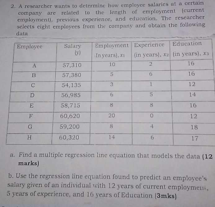 A researcher wants to determine how employee salaries at a certain 
company are related to the length of employment (current 
employment), previous experience, and education. The researcher 
selects eight employees from the company and obtain the following 
data 
a. Find a multiple regression line equation that models the data (12 
marks) 
b. Use the regression line equation found to predict an employee's 
salary given of an individual with 12 years of current employment,
5 years of experience, and 16 years of Education (3mks)