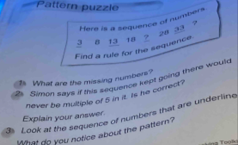 Pattern puzzle 
Here is a sequence of numbers
3 8 13 18 2 28 33 ? 
Find a rule for the sequence 
What are the missing numbers? 
Simon says if this sequence kept going there would 
never be multiple of 5 in it. Is he correct? 
Look at the sequence of numbers that are underline 
Explain your answer 
What do you notice about the pattern?