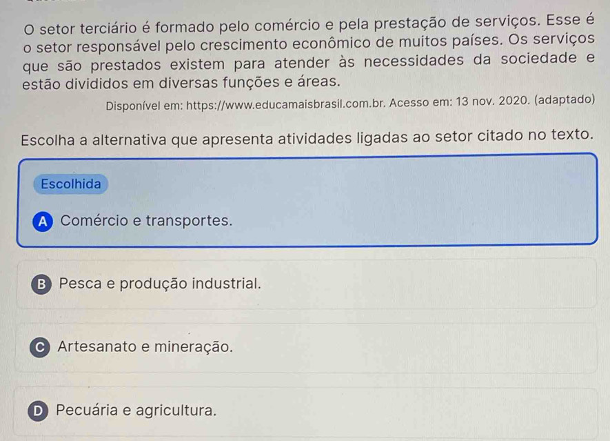 setor terciário é formado pelo comércio e pela prestação de serviços. Esse é
o setor responsável pelo crescimento econômico de muitos países. Os serviços
que são prestados existem para atender às necessidades da sociedade e
estão divididos em diversas funções e áreas.
Disponível em: https://www.educamaisbrasil.com.br. Acesso em: 13 nov. 2020. (adaptado)
Escolha a alternativa que apresenta atividades ligadas ao setor citado no texto.
Escolhida
A Comércio e transportes.
B) Pesca e produção industrial.
Artesanato e mineração.
D Pecuária e agricultura.