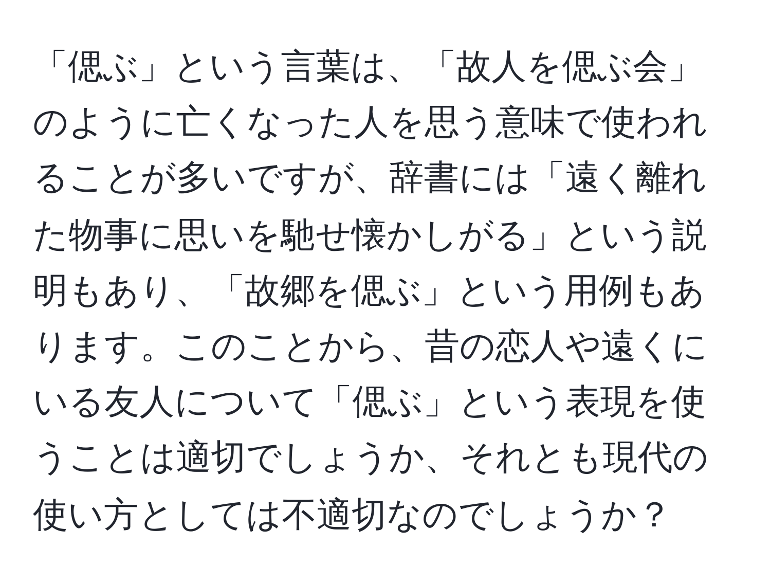 「偲ぶ」という言葉は、「故人を偲ぶ会」のように亡くなった人を思う意味で使われることが多いですが、辞書には「遠く離れた物事に思いを馳せ懐かしがる」という説明もあり、「故郷を偲ぶ」という用例もあります。このことから、昔の恋人や遠くにいる友人について「偲ぶ」という表現を使うことは適切でしょうか、それとも現代の使い方としては不適切なのでしょうか？