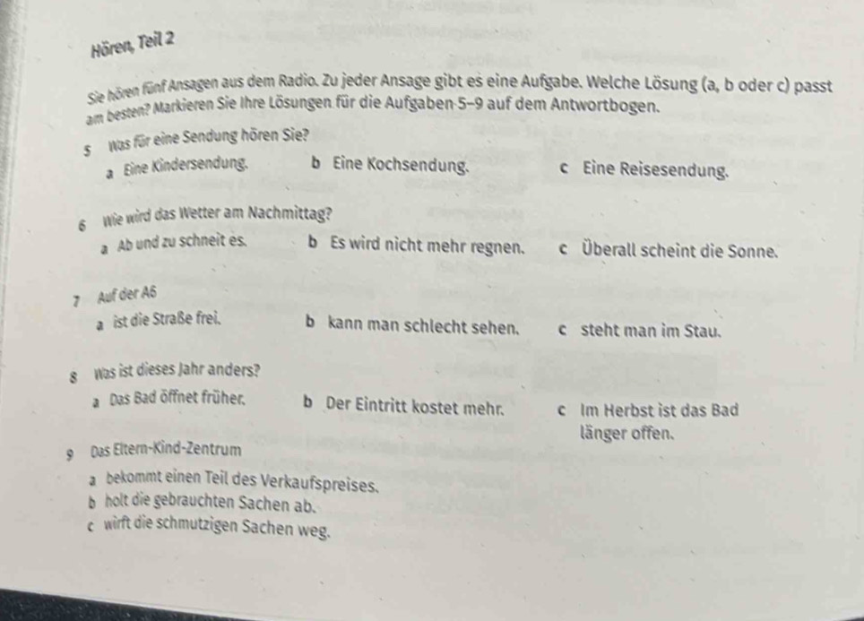 Hören, Teil 2
Sie hören fünf Ansagen aus dem Radio. Zu jeder Ansage gibt es eine Aufgabe. Welche Lösung (a, b oder c) passt
am besten? Markieren Sie Ihre Lösungen für die Aufgaben 5-9 auf dem Antwortbogen.
s Was für eine Sendung hören Sie?
a Eine Kindersendung. b Eine Kochsendung. c Eine Reisesendung.
6 Wie wird das Wetter am Nachmittag?
a Ab und zu schneit es. b Es wird nicht mehr regnen. c Überall scheint die Sonne.
7 Auf der A6
a ist die Straße frei. b kann man schlecht sehen. c steht man im Stau.
8 Was ist dieses Jahr anders?
a Das Bad öffnet früher, b Der Eintritt kostet mehr. c Im Herbst ist das Bad
länger offen.
9 Das Eltern-Kind-Zentrum
a bekommt einen Teil des Verkaufspreises.
b holt die gebrauchten Sachen ab.
c wirft die schmutzigen Sachen weg.