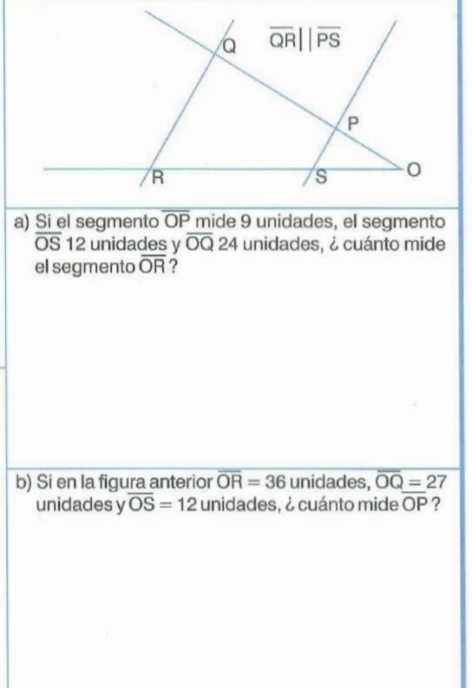 Si el segmento overline OP mide 9 unidades, el segmento
overline OS 12 unidades y overline OQ24 unidades, ¿ cuánto mide
el segmento overline OR ?
b) Si en la figura anterior overline OR=36 unidades, overline OQ=27
unidades y overline OS=12 unidades, ¿ cuánto mide overline OP ?