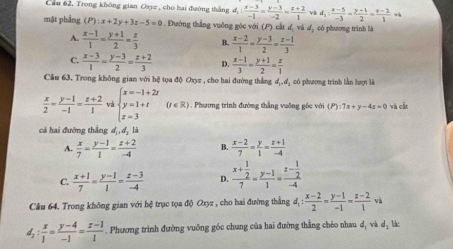 Cầu 62. Trong không gian Oxyz , cho hai đường thắng d d_1: (x-3)/-1 = (y-3)/-2 = (z+2)/1  và d_2: (x-5)/-3 = (y+1)/2 = (z-2)/1  và
mặt phẳng (P):x+2y+3z-5=0. Đường thẳng vuông góc với (P) cắt d_1 và d_2 có phương trình là
A.  (x-1)/1 = (y+1)/2 = z/3 
B.  (x-2)/1 = (y-3)/2 = (z-1)/3 
C.  (x-3)/1 = (y-3)/2 = (z+2)/3 
D.  (x-1)/3 = (y+1)/2 = z/1 
Câu 63. Trong không gian với hệ tọa độ Oxyz , cho hai đường thẳng d_1,d_2 có phương trình lần lượt là
 x/2 = (y-1)/-1 = (z+2)/1  và beginarrayl x=-1+2t y=1+t z=3endarray. (t∈ R). Phương trình đường thẳng vuông góc với (P):7x+y-4z=0 và cắt
cả hai đường thẳng d_1,d_2 là
A.  x/7 = (y-1)/1 = (z+2)/-4   (x-2)/7 = y/1 = (z+1)/-4 
B.
C.  (x+1)/7 = (y-1)/1 = (z-3)/-4 
D. frac x+ 1/2 7= (y-1)/1 =frac z- 1/2 -4
Câu 64. Trong không gian với hệ trục tọa độ Oxyz , cho hai đường thẳng d_1: (x-2)/2 = (y-1)/-1 = (z-2)/1 va
d_2: x/1 = (y-4)/-1 = (z-1)/1 . Phương trình đường vuông góc chung của hai đường thẳng chéo nhau d_1 và d_2 là: