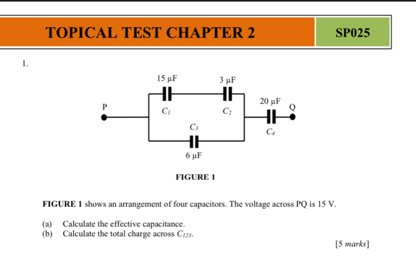 TOPICAL TEST CHAPTER 2 SP025
1.
FIGURE 1 shows an arrangement of four capacitors. The voltage across PQ is 15 V.
(a) Calculate the effective capacitance.
(b) Calculate the total charge across C_123.
[5 marks]