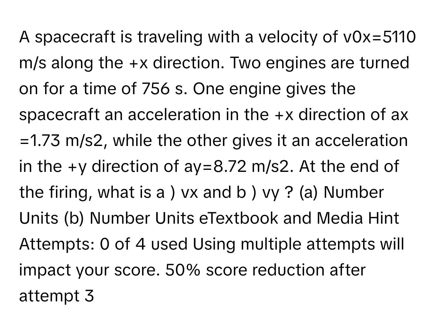 A spacecraft is traveling with a velocity of v0x​=5110 m/s along the +x direction. Two engines are turned on for a time of 756 s. One engine gives the spacecraft an acceleration in the +x direction of ax​=1.73 m/s2, while the other gives it an acceleration in the +y direction of ay​=8.72 m/s2. At the end of the firing, what is a ) vx​ and b ) vy​ ? (a) Number Units (b) Number Units eTextbook and Media Hint Attempts: 0 of 4 used Using multiple attempts will impact your score. 50% score reduction after attempt 3