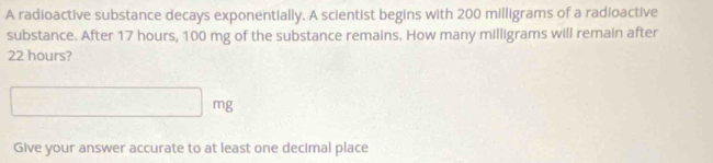 A radioactive substance decays exponentially. A scientist begins with 200 milligrams of a radioactive 
substance. After 17 hours, 100 mg of the substance remains. How many milligrams will remain after
22 hours?
□ mg
Give your answer accurate to at least one decimal place