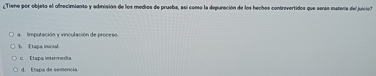 ¿Tiene por objeto el ofrecimiento y admisión de los medios de prueba, así como la depuración de los hechos controvertidos que serán materia del juicio?
a. Imputación y vinculación de proceso.
b. Etapa inicial.
c. Etapa intermedia.
d. Etapa de sentencia.