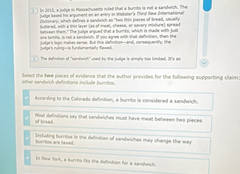 In 2015, a judge in Massachusetts ruled that a burrito is not a sandwich. The
judge based his argument on an entry in Webster's Third New International
Dictionary, which defines a sandwich as "two thin pieces of bread, usually
buttered, with a thin layer (as of meat, cheese, or savory mixture) spread
between them." The judge argued that a burrito, which is made with just
one tortilla, is not a sandwich. If you agree with that definition, then the
judge's logic makes sense. But this definition--and, consequently, the
judge's ruling-is fundamentally flawed.
2 The definition of "sandwich" used by the judge is simply too llimited. It's so
Select the two pieces of evidence that the author provides for the following supporting claim:
other sandwich definitions include burritos.
According to the Colorado definition, a burrito is considered a sandwich.
Most definitions say that sandwiches must have meat between two pieces
of bread.
Including burritos in the definition of sandwiches may change the way
burritos are taxed.
In New York, a burrito fits the definition for a sandwich.