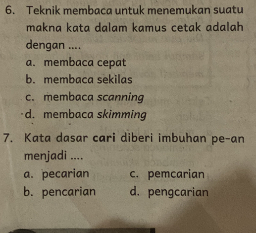 Teknik membaca untuk menemukan suatu
makna kata dalam kamus cetak adalah
dengan ....
a. membaca cepat
b. membaca sekilas
c. membaca scanning
d. membaca skimming
7. Kata dasar cari diberi imbuhan pe-an
menjadi ....
a. pecarian c. pemcarian
b. pencarian d. pengcarian