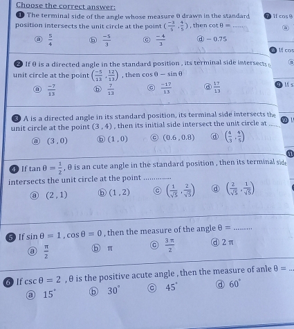 Choose the correct answer: 7 lf cosθ
The terminal side of the angle whose measure θ drawn in the standard
position intersects the unit circle at the point ( (-3)/5 , 4/5 ) , then cot θ = _②
a  5/4   (-5)/3  C  (-4)/3  ⓓ - 0.75
If cos
② If θis a directed angle in the standard position , its terminal side intersects a
unit circle at the point ( (-5)/13 , 12/13 ) , then cos θ -sin θ
③  (-7)/13  ⓑ  7/13  C  (-17)/13   17/13  glfs
3 A is a directed angle in its standard position, its terminal side intersects the
unit circle at the point (3,4) , then its initial side intersect the unit circle at . 10 1
a (3,0) ⓑ (1,0) C (0.6,0.8) d ( 4/3 , 4/5 )
a
④ If tan θ = 1/2  , θ is an cute angle in the standard position , then its terminal sid
intersects the unit circle at the point_
(2,1) (1,2) C ( 1/sqrt(5) , 2/sqrt(5) ) d ( 2/sqrt(5) , 1/sqrt(5) )
5 If sin θ =1, cos θ =0 , then the measure of the angle θ = _
a  π /2  ⑤ π C  3π /2  d 2π
6) If csc θ =2 , θ is the positive acute angle , then the measure of anle θ =
a 15° ⓑ 30° 45° a 60°