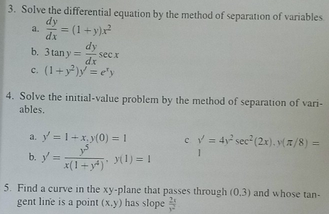 Solve the differential equation by the method of separation of variables 
a.  dy/dx =(1+y)x^2
b. 3tan y= dy/dx sec x
c. (1+y^2)y'=e^xy
4. Solve the initial-value problem by the method of separation of vari- 
ables. 
a. y'=1+x, y(0)=1
c y'=4y^2sec^2(2x), y(π /8)=
b. y'= y^5/x(1+y^4) , y(1)=1 1 (-3,4)(-)(-24,....)
5. Find a curve in the xy -plane that passes through (0,3) and whose tan- 
gent line is a point (x,y) has slope  2x/y^2 