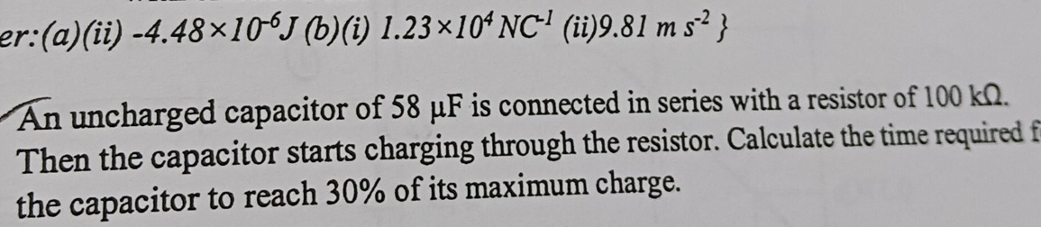 er:(a)(ii) -4.48* 10^(-6)J(b)(i) | 1.23* 10^4NC^(-1) (ii) 9.81ms^(-2)
An uncharged capacitor of 58 μF is connected in series with a resistor of 100 kΩ. 
Then the capacitor starts charging through the resistor. Calculate the time required f 
the capacitor to reach 30% of its maximum charge.