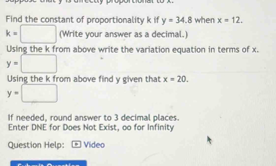 Find the constant of proportionality k if y=34.8 when x=12.
k=□ (Write your answer as a decimal.) 
Using the k from above write the variation equation in terms of x.
y=□
Using the k from above find y given that x=20.
y=□
If needed, round answer to 3 decimal places. 
Enter DNE for Does Not Exist, oo for Infinity 
Question Help: D Video