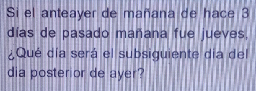 Si el anteayer de mañana de hace 3
días de pasado mañana fue jueves, 
¿Qué día será el subsiguiente dia del 
dia posterior de ayer?