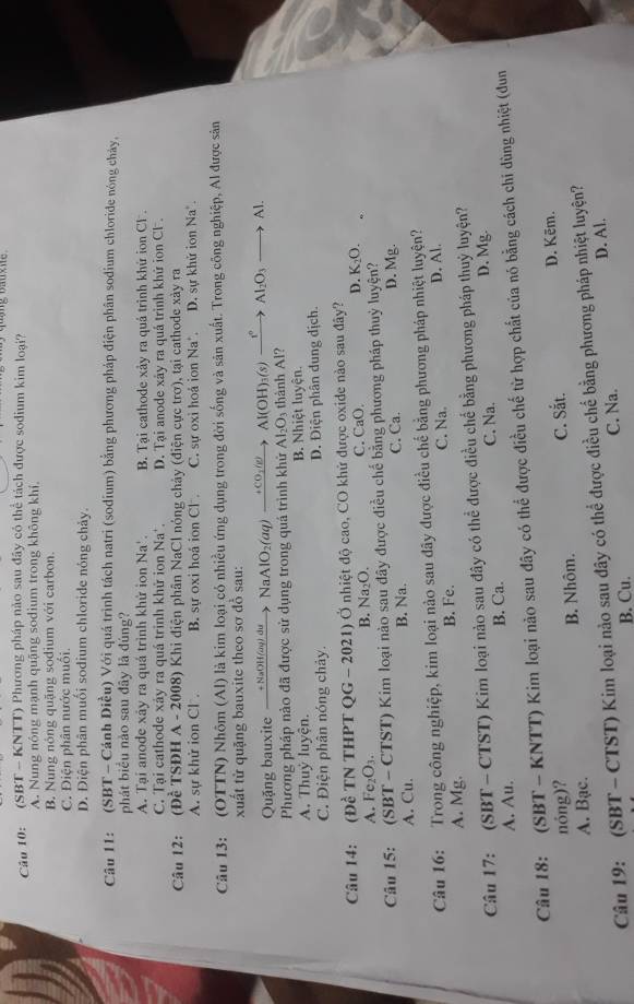 (SBT - KNTT) Phương pháp nào sau đây có thể tách được sodium kim loại?
A. Nung nóng mạnh quậng sodium trong không khí
B. Nung nóng quặng sodium với carbon
C. Điện phân nước muối
D. Điện phân muối sodium chloride nóng chảy.
Câu 11: (SBT - Cánh Diều) Với quá trình tách natri (sodium) bằng phương pháp điện phân sodium chloride nóng chảy,
phát biểu nào sau đây là đúng?
A. Tại anode xây ra quá trình khử ion Na'. B. Tại cathode xảy ra quả trình khử ion Cl .
C. Tại cathode xảy ra quá trinh khứ ion Na'. D. Tại anode xây ra quả trình khử ion Cl .
Câu 12: .  (Đề TSĐH A - 2008) Khi điện phân NaCl nóng chảy (điện cực trơ), tại cathode xày ra
A. sự khử ion Cl . B. sự oxi hoá ion Cl C. sư oxi hoá ion Na'. D. sự khử ion Na*.
Câu 13: (OTTN) Nhôm (Al) là kim loại có nhiều ứng dụng trong đời sống và sân xuất. Trong công nghiệp, Al được sân
xuất từ quặng bauxite theo sơ đồ sau:
Quặng bauxite xrightarrow +NaOH(aq)duNaAlO_2(aq)xrightarrow +CO_3(g) Al(OH)_3(s)xrightarrow i°Al_2O_3to Al.
Phương pháp nào đã được sử dụng trong quá trình khử Al_2O_3 thành Al?
A. Thuỷ luyện. B. Nhiệt luyện.
C. Điện phân nóng chây. D. Điện phân dung dịch.
Câu 14: (Đề TN THPT QG - 2021) Ở nhiệt độ cao, CO khử được oxide nào sau đây?
A. Fe₂O₃. B. Na₂O. C. CaO. D. K_2O.
Câu 15: (SBT - CTST) Kim loại nào sau đây được điều chế bằng phương pháp thuỷ luyện?
A. Cu. B. Na. C. Ca. D. Mg.
Câu 16: Trong công nghiệp, kim loại nào sau đãy được điều chế bằng phương pháp nhiệt luyện?
A. Mg. B. Fe. C. Na. D. Al.
Câu 17: (SBT - CTST) Kim loại nào sau đây có thể được điều chế bằng phương pháp thuỷ luyện?
A. Au. B. Ca. C. Na. D. Mg.
Câu 18: (SBT - KNTT) Kim loại nào sau đây có thể được điều chế từ hợp chất của nó bằng cách chi dùng nhiệt (dđun
nóng)?
A. Bạc. B. Nhôm. C. Sắt. D. Kēm.
Câu 19: (SBT - CTST) Kim loại nào sau đây có thể được điều chế bằng phương pháp nhiệt luyện? D. Al.
B. Cu. C. Na.
