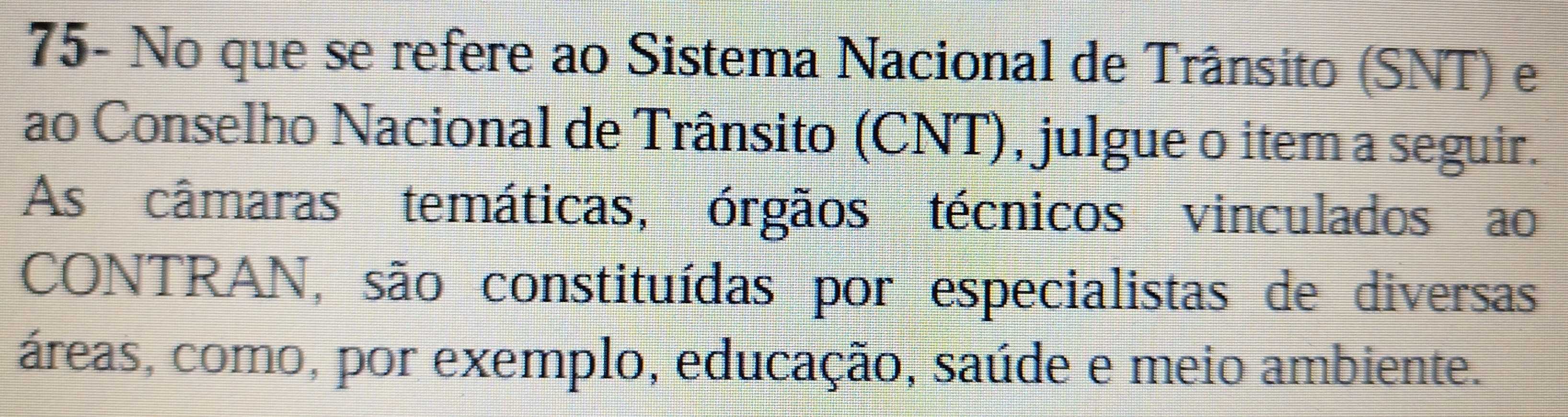 75- No que se refere ao Sistema Nacional de Trânsito (SNT) e 
ao Conselho Nacional de Trânsito (CNT), julgue o item a seguir. 
As câmaras temáticas, órgãos técnicos vinculados ao 
CONTRAN, são constituídas por especialistas de diversas 
áreas, como, por exemplo, educação, saúde e meio ambiente.