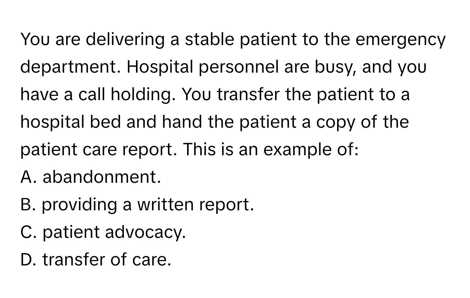 You are delivering a stable patient to the emergency department. Hospital personnel are busy, and you have a call holding. You transfer the patient to a hospital bed and hand the patient a copy of the patient care report. This is an example of:

A. abandonment.
B. providing a written report.
C. patient advocacy.
D. transfer of care.