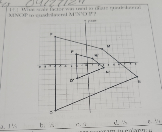 14.) What scale factor was used to dilate quadrilateral
M'N'O'P'
a. l ½ b.½ c. 4 d. ¹/ e. '4