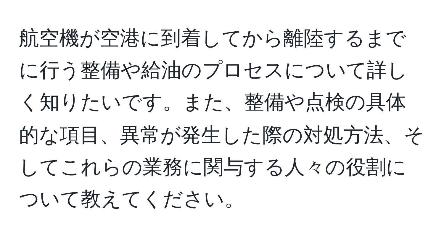 航空機が空港に到着してから離陸するまでに行う整備や給油のプロセスについて詳しく知りたいです。また、整備や点検の具体的な項目、異常が発生した際の対処方法、そしてこれらの業務に関与する人々の役割について教えてください。