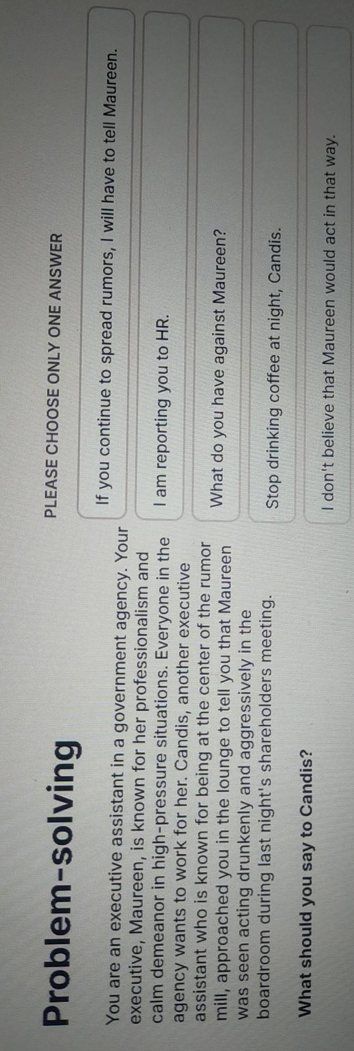 Problem-solving
PLEASE CHOOSE ONLY ONE ANSWER
If you continue to spread rumors, I will have to tell Maureen.
You are an executive assistant in a government agency. Your
executive, Maureen, is known for her professionalism and
calm demeanor in high-pressure situations. Everyone in the I am reporting you to HR.
agency wants to work for her. Candis, another executive
assistant who is known for being at the center of the rumor
mill, approached you in the lounge to tell you that Maureen What do you have against Maureen?
was seen acting drunkenly and aggressively in the
boardroom during last night's shareholders meeting.
Stop drinking coffee at night, Candis.
What should you say to Candis?
I don't believe that Maureen would act in that way.