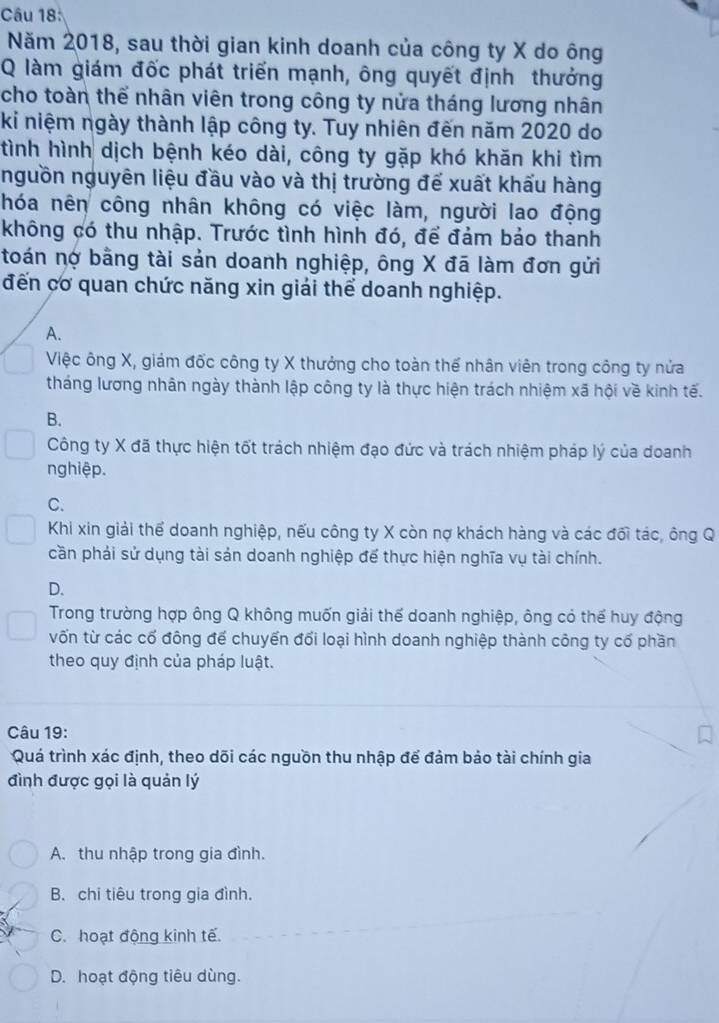 Năm 2018, sau thời gian kinh doanh của công ty X do ông
Q làm giám đốc phát triển mạnh, ông quyết định thưởng
cho toàn thể nhân viên trong công ty nửa tháng lương nhân
ki niệm ngày thành lập công ty. Tuy nhiên đến năm 2020 do
tình hình dịch bệnh kéo dài, công ty gặp khó khăn khi tìm
nguồn nguyên liệu đầu vào và thị trường đế xuất khấu hàng
hóa nên công nhân không có việc làm, người lao động
không có thu nhập. Trước tình hình đó, để đảm bảo thanh
toán nợ bằng tài sản doanh nghiệp, ông X đã làm đơn gửi
đến cơ quan chức năng xin giải thể doanh nghiệp.
A.
Việc ông X, giám đốc công ty X thưởng cho toàn thế nhân viên trong công ty nửa
tháng lương nhân ngày thành lập công ty là thực hiện trách nhiệm xã hội về kinh tế.
B.
Công ty X đã thực hiện tốt trách nhiệm đạo đức và trách nhiệm pháp lý của doanh
nghiệp.
C.
Khi xin giải thể doanh nghiệp, nếu công ty X còn nợ khách hàng và các đối tác, ông Q
cần phải sử dụng tài sản doanh nghiệp để thực hiện nghĩa vụ tài chính.
D.
Trong trường hợp ông Q không muốn giải thế doanh nghiệp, ông có thế huy động
vốn từ các cố đông để chuyến đối loại hình doanh nghiệp thành công ty cổ phần
theo quy định của pháp luật.
Câu 19:
Quá trình xác định, theo dõi các nguồn thu nhập đế đảm bảo tài chính gia
đình được gọi là quản lý
A. thu nhập trong gia đình.
B. chi tiêu trong gia đình.
C. hoạt động kinh tế.
D. hoạt động tiêu dùng.