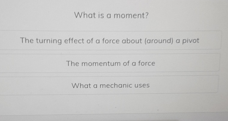 What is a moment?
The turning effect of a force about (around) a pivot
The momentum of a force
What a mechanic uses