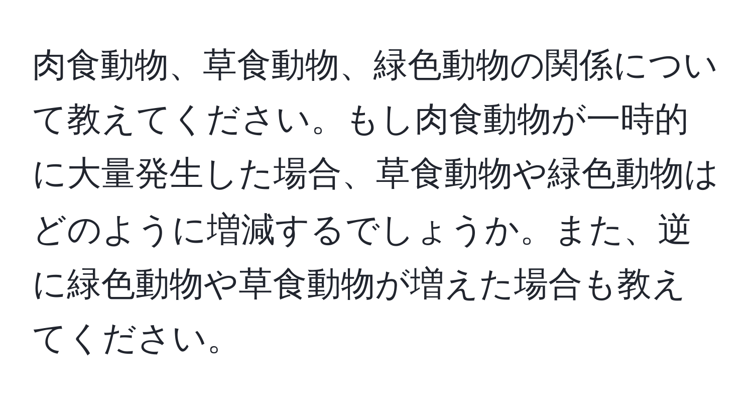 肉食動物、草食動物、緑色動物の関係について教えてください。もし肉食動物が一時的に大量発生した場合、草食動物や緑色動物はどのように増減するでしょうか。また、逆に緑色動物や草食動物が増えた場合も教えてください。