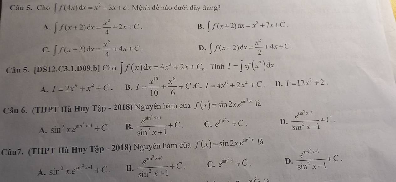 Cho ∈t f(4x)dx=x^2+3x+c Mệnh đề nào dưới đây đúng?
A. ∈t f(x+2)dx= x^2/4 +2x+C. B. ∈t f(x+2)dx=x^2+7x+C.
C. ∈t f(x+2)dx= x^2/4 +4x+C. ∈t f(x+2)dx= x^2/2 +4x+C.
D.
Câu 5. [DS12.C3.1.D09.b] Cho ∈t f(x)dx=4x^3+2x+C_0. Tính I=∈t xf(x^2)dx. . C.
A. I=2x^6+x^2+C. B. I= x^(10)/10 + x^6/6 +C. frac  I=4x^6+2x^2+C. D. I=12x^2+2.
Câu 6. (THPT Hà Huy That ap- 2018) Nguyên hàm của f(x)=sin 2x.e^(sin ^2)x1dot a
A. sin^2x.e^(sin ^2)x-1+C. B. frac e^(sin ^2)x+1sin^2x+1+C. C. e^(sin ^2)x+C. D. frac e^(sin ^2)x-1sin^2x-1+C.
Câu7. (THPT Hà Huy That ap- - 2018) Nguyên hàm của f(x)=sin 2x.e^(sin ^2)x1dot a
A. sin^2x.e^(sin ^2)x-1+C. B. frac e^(sin ^2)x+1sin^2x+1+C. C. e^(sin ^2)x+C. D. frac e^(sin ^2)x-1sin^2x-1+C.
sin^2x12