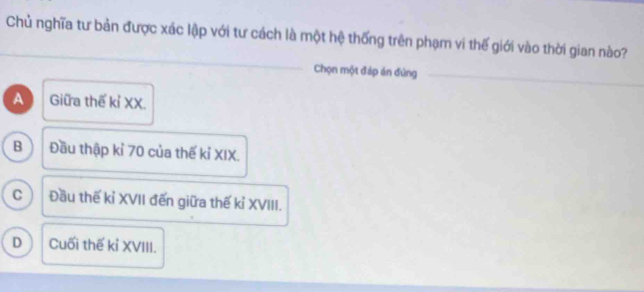 Chủ nghĩa tư bản được xác lập với tư cách là một hệ thống trên phạm vi thế giới vào thời gian nào?
Chọn một đáp án đúng_
A Giữa thế kỉ XX.
B Đầu thập kỉ 70 của thế kỉ XIX.
c Đầu thế kỉ XVII đến giữa thế kỉ XVIII.
D Cuối thế kỉ XVIII.