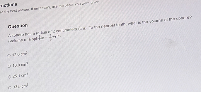 ructions
se the best answer. If necessary, use the paper you were given
Question
A sphere has a radius of 2 centimeters (cm). To the nearest tenth, what is the volume of the sphere?
(Volume of a sphere = 4/3 π r^3)
12.6cm^3
16.8cm^3
25.1cm^3
33.5cm^3