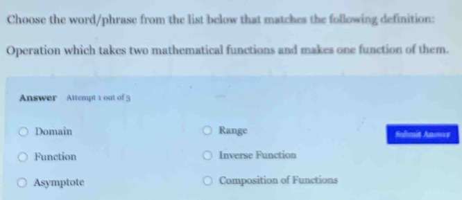 Choose the word/phrase from the list below that matches the following definition:
Operation which takes two mathematical functions and makes one function of them.
Answer Attempt 1 out of 3
Domain Range Selmit Anower
Function Inverse Function
Asymptote Composition of Functions