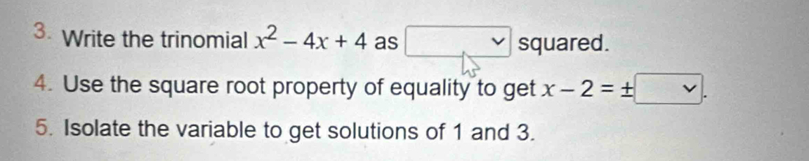 Write the trinomial x^2-4x+4 as □ squared. 
4. Use the square root property of equality to get x-2=± □. 
5. Isolate the variable to get solutions of 1 and 3.