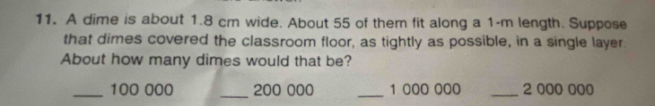 A dime is about 1.8 cm wide. About 55 of them fit along a 1-m length. Suppose 
that dimes covered the classroom floor, as tightly as possible, in a single layer. 
About how many dimes would that be? 
_ 100 000 _ 200 000 _ 1 000 000 _ 2 000 000